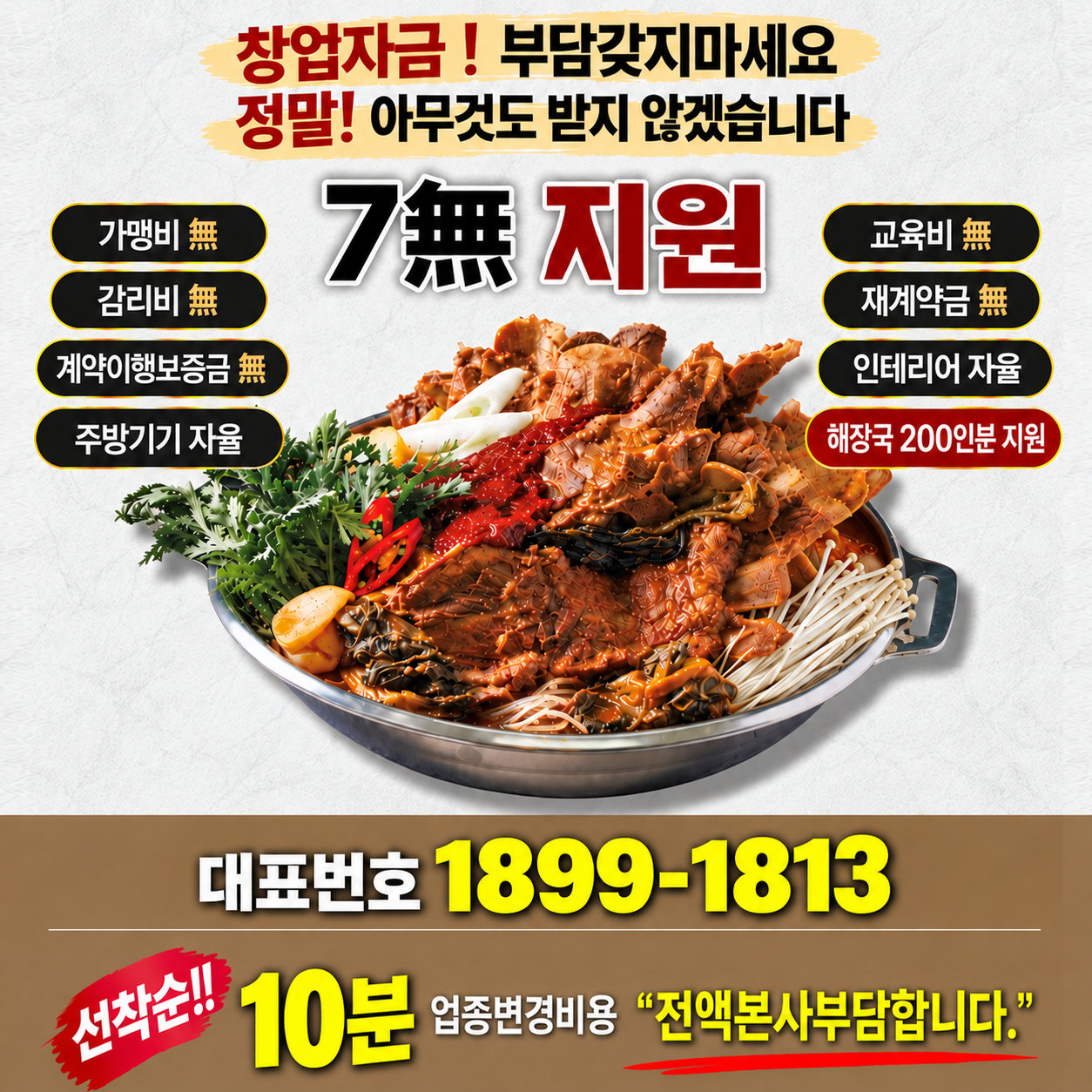창업자금! 부담갖지마세요 정말! 아무것도 받지 않겠습니다. 7無 지원: 가맹비 無, 감리비 無, 계약이행보증금 無, 주방기기 자율, 교육비 無, 재계약금 無, 인테리어 자율, 해장국 200인분 지원. 대표번호 1899-1813. 선착순!! 10분 업종변경비용 “전액본사부담합니다.”